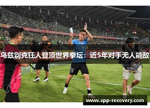 乌兹别克狂人登顶世界拳坛：近5年对手无人能敌